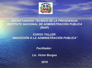 SECRETARIADO TECNICO DE LA PRESIDENCIA INSTITUTO NACIONAL DE ADMINISTRACIÓN PUBLICA (INAP) CURSO TALLER: “ INDUCCIÓN A LA ADMINISTRACIÓN PUBLICA” Facilitador:  Lic. Víctor Burgos 2010 