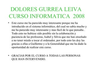 DOLORES GURREA LEIVA  CURSO INFORMATICA  2008   Este curso me ha parecido muy interesante porque me ha introducido en el sistema informático, del cual no sabia mucho y me ha parecido muy interesante y mas fácil de lo que pensaba . Todo esto no hubiese sido posible sin la colaboración y paciencia de las profesoras, Isabel y Silvia que me han enseñado a no tener miedo a tocar el ordenador, por todo esto les doy las gracias a ellas a Guillermo y a la Generalidad que me ha dado la oportunidad de realizar este curso.   GRACIAS POR EL CURSO A TODAS LAS PERSONAS QUE HAN INTERVENIDO. 