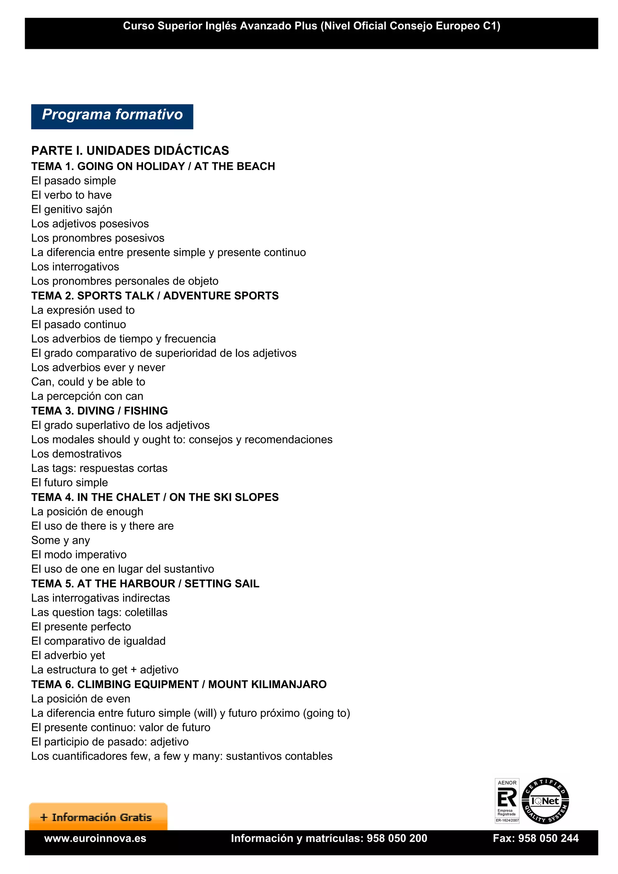 Curso Superior Inglés Avanzado Plus (Nivel Oficial Consejo Europeo C1)




  Programa formativo

PARTE I. UNIDADES DIDÁCTICAS
TEMA 1. GOING ON HOLIDAY / AT THE BEACH
El pasado simple
El verbo to have
El genitivo sajón
Los adjetivos posesivos
Los pronombres posesivos
La diferencia entre presente simple y presente continuo
Los interrogativos
Los pronombres personales de objeto
TEMA 2. SPORTS TALK / ADVENTURE SPORTS
La expresión used to
El pasado continuo
Los adverbios de tiempo y frecuencia
El grado comparativo de superioridad de los adjetivos
Los adverbios ever y never
Can, could y be able to
La percepción con can
TEMA 3. DIVING / FISHING
El grado superlativo de los adjetivos
Los modales should y ought to: consejos y recomendaciones
Los demostrativos
Las tags: respuestas cortas
El futuro simple
TEMA 4. IN THE CHALET / ON THE SKI SLOPES
La posición de enough
El uso de there is y there are
Some y any
El modo imperativo
El uso de one en lugar del sustantivo
TEMA 5. AT THE HARBOUR / SETTING SAIL
Las interrogativas indirectas
Las question tags: coletillas
El presente perfecto
El comparativo de igualdad
El adverbio yet
La estructura to get + adjetivo
TEMA 6. CLIMBING EQUIPMENT / MOUNT KILIMANJARO
La posición de even
La diferencia entre futuro simple (will) y futuro próximo (going to)
El presente continuo: valor de futuro
El participio de pasado: adjetivo
Los cuantificadores few, a few y many: sustantivos contables




  www.euroinnova.es                       Información y matrículas: 958 050 200        Fax: 958 050 244
 