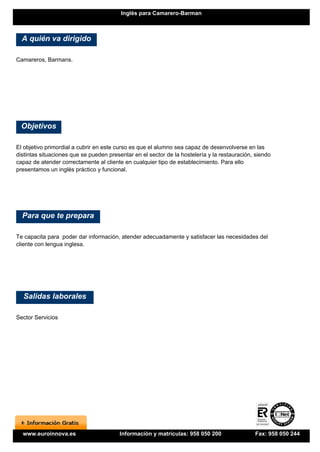 Inglés para Camarero-Barman



  A quién va dirigido

Camareros, Barmans.




 Objetivos

El objetivo primordial a cubrir en este curso es que el alumno sea capaz de desenvolverse en las
distintas situaciones que se pueden presentar en el sector de la hostelería y la restauración, siendo
capaz de atender correctamente al cliente en cualquier tipo de establecimiento. Para ello
presentamos un inglés práctico y funcional.




  Para que te prepara

Te capacita para poder dar información, atender adecuadamente y satisfacer las necesidades del
cliente con lengua inglesa.




  Salidas laborales

Sector Servicios




  www.euroinnova.es                      Información y matrículas: 958 050 200                Fax: 958 050 244
 