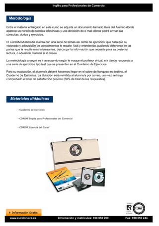 Inglés para Profesionales de Comercio



 Metodología

Entre el material entregado en este curso se adjunta un documento llamado Guía del Alumno dónde
aparece un horario de tutorías telefónicas y una dirección de e-mail dónde podrá enviar sus
consultas, dudas y ejercicios.

El CDROM Multimedia cuenta con una serie de temas así como de ejercicios, que hará que su
visionado y adquisición de conocimientos le resulte fácil y entretenido, pudiendo detenerse en las
partes que le resulte mas interesantes, descargar la información que necesite para su posterior
lectura, o adelantar material si lo desea.

La metodología a seguir es ir avanzando según le maque el profesor virtual, e ir dando respuesta a
una serie de ejercicios tipo test que se presentan en el Cuaderno de Ejercicios.

Para su evaluación, el alumno/a deberá hacernos llegar en el sobre de franqueo en destino, el
Cuaderno de Ejercicios. La titulación será remitida al alumno/a por correo, una vez se haya
comprobado el nivel de satisfacción previsto (60% de total de las respuestas).




   Materiales didácticos

        - Cuaderno de ejercicios


        - CDROM 'Inglés para Profesionales del Comercio'


        - CDROM 'Licencia del Curso'




  www.euroinnova.es                       Información y matrículas: 958 050 200              Fax: 958 050 244
 