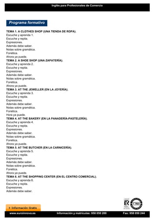 Inglés para Profesionales de Comercio




 Programa formativo

TEMA 1. A CLOTHES SHOP (UNA TIENDA DE ROPA).
Escuche y aprenda 1.
Escuche y repita.
Expresiones.
Además debe saber.
Notas sobre gramática.
Fonética.
Ahora ya puede.
TEMA 2. A SHOE SHOP (UNA ZAPATERÍA).
Escuche y aprenda 2.
Escuche y repita.
Expresiones.
Además debe saber.
Notas sobre gramática.
Fonética.
Ahora ya puede.
TEMA 3. AT THE JEWELLER (EN LA JOYERÍA).
Escuche y aprenda 3.
Escuche y repita.
Expresiones.
Además debe saber.
Notas sobre gramática.
Fonética.
Hora ya puede.
TEMA 4. AT THE BAKERY (EN LA PANADERÍA-PASTELERÍA).
Escuche y aprenda 4.
Escuche y repita.
Expresiones.
Además debe saber.
Notas sobre gramática.
Fonética.
Ahora ya puede.
TEMA 5. AT THE BUTCHER (EN LA CARNICERÍA).
Escuche y aprenda 5.
Escuche y repita.
Expresiones.
Además debe saber.
Notas sobre gramática.
Fonética.
Ahora ya puede.
TEMA 6. AT THE SHOPPING CENTER (EN EL CENTRO COMERCIAL).
Escuche y aprenda 6.
Escuche y repita.
Expresiones.
Además debe saber.




  www.euroinnova.es            Información y matrículas: 958 050 200   Fax: 958 050 244
 