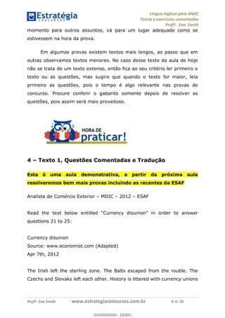 Língua Inglesa para ANAC
Teoria e exercícios comentados
Profª. Ena Smith
Profª. Ena Smith www.estrategiaconcursos.com.br 9 de 35
momento para outros assuntos, vá para um lugar adequado como se
estivessem na hora da prova.
Em algumas provas existem textos mais longos, ao passo que em
outras observamos textos menores. No caso desse texto da aula de hoje
não se trata de um texto extenso, então fica ao seu critério ler primeiro o
texto ou as questões, mas sugiro que quando o texto for maior, leia
primeiro as questões, pois o tempo é algo relevante nas provas de
concurso. Procure conferir o gabarito somente depois de resolver as
questões, pois assim será mais proveitoso.
4 Texto 1, Questões Comentadas e Tradução
Esta é uma aula demonstrativa, a partir da próxima aula
resolveremos bem mais provas incluindo as recentes da ESAF
Analista de Comércio Exterior MDIC 2012 ESAF
answer
questions 21 to 25:
Currency disunion
Source: www.economist.com (Adapted)
Apr 7th, 2012
The Irish left the sterling zone. The Balts escaped from the rouble. The
Czechs and Slovaks left each other. History is littered with currency unions
00000000000
00000000000 - DEMO
 