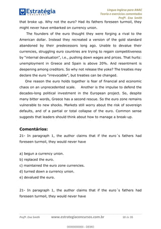 Língua Inglesa para ANAC
Teoria e exercícios comentados
Profª. Ena Smith
Profª. Ena Smith www.estrategiaconcursos.com.br 10 de 35
that broke up. Why not the euro? Had its fathers foreseen turmoil, they
might never have embarked on currency union.
The founders of the euro thought they were forging a rival to the
American dollar. Instead they recreated a version of the gold standard
abandoned by their predecessors long ago. Unable to devalue their
currencies, struggling euro countries are trying to regain competitiveness
i.e., pushing down wages and prices. That hurts:
unemployment in Greece and Spain is above 20%. And resentment is
deepening among creditors. So why not release the yoke? The treaties may
declare the euro
One reason the euro holds together is fear of financial and economic
chaos on an unprecedented scale. Another is the impulse to defend the
decades-long political investment in the European project. So, despite
many bitter words, Greece has a second rescue. So the euro zone remains
vulnerable to new shocks. Markets still worry about the risk of sovereign
defaults, and of a partial or total collapse of the euro. Common sense
suggests that leaders should think about how to manage a break-up.
Comentários:
21- In paragraph 1, the author claims that if the euro´s fathers had
foreseen turmoil, they would never have
a) begun a currency union.
b) replaced the euro.
c) maintained the euro zone currencies.
d) turned down a currency union.
e) devalued the euro.
21- In paragraph 1, the author claims that if the euro´s fathers had
foreseen turmoil, they would never have
00000000000
00000000000 - DEMO
 