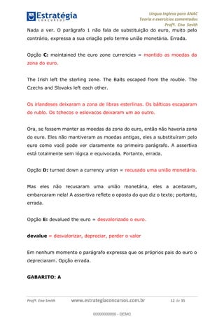 Língua Inglesa para ANAC
Teoria e exercícios comentados
Profª. Ena Smith
Profª. Ena Smith www.estrategiaconcursos.com.br 12 de 35
Nada a ver. O parágrafo 1 não fala de substituição do euro, muito pelo
contrário, expressa a sua criação pelo termo união monetária. Errada.
Opção C: maintained the euro zone currencies = mantido as moedas da
zona do euro.
The Irish left the sterling zone. The Balts escaped from the rouble. The
Czechs and Slovaks left each other.
Os irlandeses deixaram a zona de libras esterlinas. Os bálticos escaparam
do rublo. Os tchecos e eslovacos deixaram um ao outro.
Ora, se fossem manter as moedas da zona do euro, então não haveria zona
do euro. Eles não mantiveram as moedas antigas, eles a substituíram pelo
euro como você pode ver claramente no primeiro parágrafo. A assertiva
está totalmente sem lógica e equivocada. Portanto, errada.
Opção D: turned down a currency union = recusado uma união monetária.
Mas eles não recusaram uma união monetária, eles a aceitaram,
embarcaram nela! A assertiva reflete o oposto do que diz o texto; portanto,
errada.
Opção E: devalued the euro = desvalorizado o euro.
devalue = desvalorizar, depreciar, perder o valor
Em nenhum momento o parágrafo expressa que os próprios pais do euro o
depreciaram. Opção errada.
GABARITO: A
00000000000
00000000000 - DEMO
 
