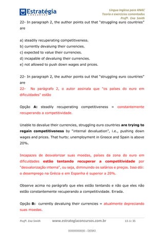 Língua Inglesa para ANAC
Teoria e exercícios comentados
Profª. Ena Smith
Profª. Ena Smith www.estrategiaconcursos.com.br 13 de 35
22- In paragraph 2, the author points out that
are
a) steadily recuperating competitiveness.
b) currently devaluing their currencies.
c) expected to value their currencies.
d) incapable of devaluing their currencies.
e) not allowed to push down wages and prices.
22- In
are
22- No parágrafo 2, o autor assinala que "os países do euro em
dificuldades" estão
Opção A: steadily recuperating competitiveness = constantemente
recuperando a competitividade.
Unable to devalue their currencies, struggling euro countries are trying to
regain competitiveness i.e., pushing down
wages and prices. That hurts: unemployment in Greece and Spain is above
20%.
Incapazes de desvalorizar suas moedas, países da zona do euro em
dificuldades estão tentando recuperar a competitividade por
"desvalorização interna", ou seja, diminuindo os salários e preços. Isso dói:
o desemprego na Grécia e em Espanha é superior a 20%.
Observe acima no parágrafo que eles estão tentando e não que eles não
estão constantemente recuperando a competitividade. Errada.
Opção B: currently devaluing their currencies = atualmente depreciando
suas moedas.
00000000000
00000000000 - DEMO
 