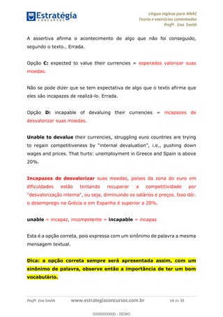 Língua Inglesa para ANAC
Teoria e exercícios comentados
Profª. Ena Smith
Profª. Ena Smith www.estrategiaconcursos.com.br 14 de 35
A assertiva afirma o acontecimento de algo que não foi conseguido,
segundo o texto.. Errada.
Opção C: expected to value their currencies = esperados valorizar suas
moedas.
Não se pode dizer que se tem expectativa de algo que o texto afirma que
eles são incapazes de realizá-lo. Errada.
Opção D: incapable of devaluing their currencies = incapazes de
desvalorizar suas moedas.
Unable to devalue their currencies, struggling euro countries are trying
i.e., pushing down
wages and prices. That hurts: unemployment in Greece and Spain is above
20%.
Incapazes de desvalorizar suas moedas, países da zona do euro em
dificuldades estão tentando recuperar a competitividade por
"desvalorização interna", ou seja, diminuindo os salários e preços. Isso dói:
o desemprego na Grécia e em Espanha é superior a 20%.
unable = incapaz, incompetente = incapable = incapaz
Esta é a opção correta, pois expressa com um sinônimo de palavra a mesma
mensagem textual.
Dica: a opção correta sempre será apresentada assim, com um
sinônimo de palavra, observe então a importância de ter um bom
vocabulário.
00000000000
00000000000 - DEMO
 