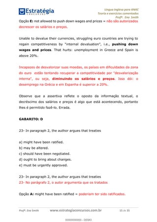 Língua Inglesa para ANAC
Teoria e exercícios comentados
Profª. Ena Smith
Profª. Ena Smith www.estrategiaconcursos.com.br 15 de 35
Opção E: not allowed to push down wages and prices = não são autorizados
decrescer os salários e preços.
Unable to devalue their currencies, struggling euro countries are trying to
i.e., pushing down
wages and prices. That hurts: unemployment in Greece and Spain is
above 20%.
Incapazes de desvalorizar suas moedas, os países em dificuldades da zona
do euro estão tentando recuperar a competitividade por "desvalorização
interna", ou seja, diminuindo os salários e preços. Isso dói: o
desemprego na Grécia e em Espanha é superior a 20%.
Observe que a assertiva reflete o oposto da informação textual, o
decréscimo dos salários e preços é algo que está acontecendo, portanto
lhes é permitido fazê-lo. Errada.
GABARITO: D
23- In paragraph 2, the author argues that treaties
a) might have been ratified.
b) may be altered.
c) should have been negotiated.
d) ought to bring about changes.
e) must be urgently approved.
23- In paragraph 2, the author argues that treaties
23- No parágrafo 2, o autor argumenta que os tratados
Opção A: might have been rati ed = poderiam ter sido ratificados.
00000000000
00000000000 - DEMO
 