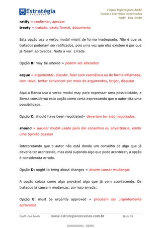 Língua Inglesa para ANAC
Teoria e exercícios comentados
Profª. Ena Smith
Profª. Ena Smith www.estrategiaconcursos.com.br 16 de 35
ratify = confirmar, aprovar
treaty = tratado, pacto formal, documento
Esta opção usa o verbo modal might de forma inadequada. Não é que os
tratados poderiam ser ratificados, pois uma vez que eles existem é por que
já foram aprovados. Nada a ver. Errada.
Opção B: may be altered = podem ser alterados
argue = argumentar, discutir, falar com veemência ou de forma inflamada,
com raiva, tentar convencer por meio de argumentos, brigar, disputar
Aqui a Banca usa o verbo modal may para expressar uma possibilidade, a
Banca considerou esta opção como certa expressando que o autor cita uma
possibilidade.
Opção C: should have been negotiated= deveriam ter sido negociados.
should = auxiliar modal usado para dar conselhos ou advertência, emitir
uma opinião pessoal
Interpretando que o autor não está dando um conselho de algo que já
deveria ter acontecido, mas está supondo algo que pode acontecer, a opção
é considerada errada.
Opção D: ought to bring about changes = devem causar mudanças
A opção coloca como algo provável algo que já vem acontecendo. Os
tratados já causam mudanças, por isso errada;
Opção E: must be urgently approved = precisam ser urgentemente
aprovados
00000000000
00000000000 - DEMO
 