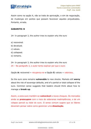 Língua Inglesa para ANAC
Teoria e exercícios comentados
Profª. Ena Smith
Profª. Ena Smith www.estrategiaconcursos.com.br 17 de 35
Assim como na opção A, não se trata de aprovação, e sim de negociação,
de mudanças em pontos que possam favorecer aqueles prejudicados.
Portanto, errada.
GABARITO: B
24- In paragraph 3, the author tries to explain why the euro
a) recovered.
b) devalued.
c) values.
d) collapsed.
e) remains.
24- In paragraph 3, the author tries to explain why the euro
24 No parágrafo 3, o autor tenta explicar por que o euro
Opção A: recovered = recuperou-se e Opção C: values = valorizou.
So the euro zone remains vulnerable to new shocks. Markets still worry
about the risk of sovereign defaults, and of a partial or total collapse of the
euro. Common sense suggests that leaders should think about how to
manage a break-up.
Assim, a zona euro mantém-se vulnerável a novos choques. Os mercados
ainda se preocupam com o risco de soberanas inadimplências, e de um
colapso parcial ou total do euro. O senso comum sugere que os líderes
deveriam pensar sobre como gerenciar uma dissolução.
00000000000
00000000000 - DEMO
 