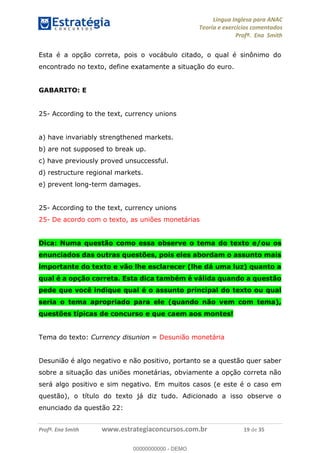 Língua Inglesa para ANAC
Teoria e exercícios comentados
Profª. Ena Smith
Profª. Ena Smith www.estrategiaconcursos.com.br 19 de 35
Esta é a opção correta, pois o vocábulo citado, o qual é sinônimo do
encontrado no texto, define exatamente a situação do euro.
GABARITO: E
25- According to the text, currency unions
a) have invariably strengthened markets.
b) are not supposed to break up.
c) have previously proved unsuccessful.
d) restructure regional markets.
e) prevent long-term damages.
25- According to the text, currency unions
25- De acordo com o texto, as uniões monetárias
Dica: Numa questão como essa observe o tema do texto e/ou os
enunciados das outras questões, pois eles abordam o assunto mais
importante do texto e vão lhe esclarecer (lhe dá uma luz) quanto a
qual é a opção correta. Esta dica também é válida quando a questão
pede que você indique qual é o assunto principal do texto ou qual
seria o tema apropriado para ele (quando não vem com tema),
questões típicas de concurso e que caem aos montes!
Tema do texto: Currency disunion = Desunião monetária
Desunião é algo negativo e não positivo, portanto se a questão quer saber
sobre a situação das uniões monetárias, obviamente a opção correta não
será algo positivo e sim negativo. Em muitos casos (e este é o caso em
questão), o título do texto já diz tudo. Adicionado a isso observe o
enunciado da questão 22:
00000000000
00000000000 - DEMO
 