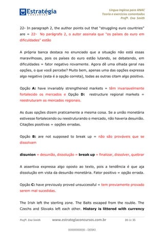 Língua Inglesa para ANAC
Teoria e exercícios comentados
Profª. Ena Smith
Profª. Ena Smith www.estrategiaconcursos.com.br 20 de 35
22- In paragraph 2
are = 22- No parágrafo 2, o autor assinala que "os países do euro em
dificuldades" estão
A própria banca destaca no enunciado que a situação não está essas
maravilhosas, pois os países do euro estão lutando, se debatendo, em
dificuldades = fator negativo novamente. Agora dê uma olhada geral nas
opções, o que você percebe? Muito bem, apenas uma das opções expressa
algo negativo (esta é a opção correta), todas as outras citam algo positivo.
Opção A: have invariably strengthened markets = têm invariavelmente
fortalecido os mercados e Opção D: restructure regional markets =
reestruturam os mercados regionais.
As duas opções dizem praticamente a mesma coisa. Se a união monetária
estivesse fortalecendo ou reestruturando o mercado, não haveria desunião.
Citações positivas = opções erradas.
Opção B: are not supposed to break up = não são prováveis que se
dissolvam
disunion = desunião, dissolução = break up = finalizar, dissolver, quebrar
A assertiva expressa algo oposto ao texto, pois a tendência é que aja
dissolução em vista da desunião monetária. Fator positivo = opção errada.
Opção C: have previously proved unsuccessful = tem previamente provado
serem mal sucedidas.
The Irish left the sterling zone. The Balts escaped from the rouble. The
Czechs and Slovaks left each other. History is littered with currency
00000000000
00000000000 - DEMO
 