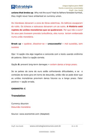 Língua Inglesa para ANAC
Teoria e exercícios comentados
Profª. Ena Smith
Profª. Ena Smith www.estrategiaconcursos.com.br 21 de 35
unions that broke up. Why not the euro? Had its fathers foreseen turmoil,
they might never have embarked on currency union.
Os irlandeses deixaram a zona de libras esterlinas. Os bálticos escaparam
do rublo. Os tchecos e eslovacos deixaram um ao outro. A História está
repleta de uniões monetárias que se quebraram. Por que não o euro?
Se seus pais tivessem previsto turbulência, eles nunca teriam embarcado
numa união monetária.
Break up = quebrar, dissolver-se = unsuccessful = mal sucedido, sem
sucesso
Ops ! A opção cita algo negativo e concorda com o texto usando sinônimo
de palavra. Esta é a opção correta.
Opção E: prevent long-term damages = evitam danos a longo prazo.
Se os países da zona do euro estão enfrentando dificuldades, e se o
conteúdo do texto gira em torno de desunião, então não se pode dizer que
as uniões monetárias previnem danos futuros ou a longo prazo. Fator
positivo = opção errada.
GABARITO: C
Translation
Currency disunion
Desunião monetária
Source: www.economist.com (Adapted)
00000000000
00000000000 - DEMO
 