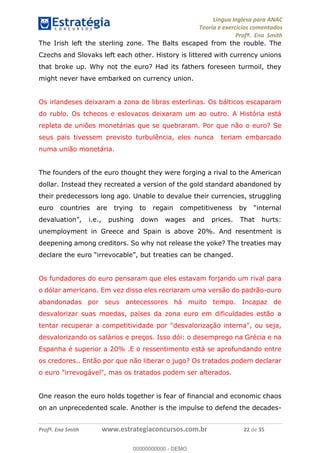 Língua Inglesa para ANAC
Teoria e exercícios comentados
Profª. Ena Smith
Profª. Ena Smith www.estrategiaconcursos.com.br 22 de 35
The Irish left the sterling zone. The Balts escaped from the rouble. The
Czechs and Slovaks left each other. History is littered with currency unions
that broke up. Why not the euro? Had its fathers foreseen turmoil, they
might never have embarked on currency union.
Os irlandeses deixaram a zona de libras esterlinas. Os bálticos escaparam
do rublo. Os tchecos e eslovacos deixaram um ao outro. A História está
repleta de uniões monetárias que se quebraram. Por que não o euro? Se
seus pais tivessem previsto turbulência, eles nunca teriam embarcado
numa união monetária.
The founders of the euro thought they were forging a rival to the American
dollar. Instead they recreated a version of the gold standard abandoned by
their predecessors long ago. Unable to devalue their currencies, struggling
euro
i.e., pushing down wages and prices. That hurts:
unemployment in Greece and Spain is above 20%. And resentment is
deepening among creditors. So why not release the yoke? The treaties may
declare the euro nged.
Os fundadores do euro pensaram que eles estavam forjando um rival para
o dólar americano. Em vez disso eles recriaram uma versão do padrão-ouro
abandonadas por seus antecessores há muito tempo. Incapaz de
desvalorizar suas moedas, países da zona euro em dificuldades estão a
tentar recuperar a competitividade por "desvalorização interna", ou seja,
desvalorizando os salários e preços. Isso dói: o desemprego na Grécia e na
Espanha é superior a 20% .E o ressentimento está se aprofundando entre
os credores.. Então por que não liberar o jugo? Os tratados podem declarar
o euro "irrevogável", mas os tratados podem ser alterados.
One reason the euro holds together is fear of financial and economic chaos
on an unprecedented scale. Another is the impulse to defend the decades-
00000000000
00000000000 - DEMO
 