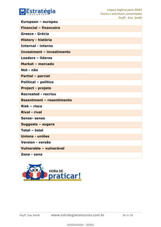 Língua Inglesa para ANAC
Teoria e exercícios comentados
Profª. Ena Smith
Profª. Ena Smith www.estrategiaconcursos.com.br 24 de 35
European europeu
Financial financeiro
Greece - Grécia
History - história
Internal - interno
Investment investimento
Leaders líderes
Market mercado
Not - não
Partial parcial
Political político
Project - projeto
Recreated - recriou
Resentment resentimento
Risk risco
Rival - rival
Sense- senso
Suggests sugere
Total total
Unions - uniões
Version - versão
Vulnerable vulnerável
Zone - zona
00000000000
00000000000 - DEMO
 