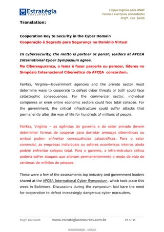 Língua Inglesa para ANAC
Teoria e exercícios comentados
Profª. Ena Smith
Profª. Ena Smith www.estrategiaconcursos.com.br 27 de 35
Translation:
Cooperation Key to Security in the Cyber Domain
Cooperação é Segredo para Segurança no Domínio Virtual
In cybersecurity, the motto is partner or perish, leaders at AFCEA
International Cyber Symposium agree.
Na Cibersegurança, o lema é fazer parceria ou perecer, líderes no
Simpósio Internacional Cibernético da AFCEA concordam.
Fairfax, Virginia Government agencies and the private sector must
determine ways to cooperate to defeat cyber threats or both could face
catastrophic consequences. For the commercial sector, individual
companies or even entire economic sectors could face total collapse. For
the government, the critical infrastructure could suffer attacks that
permanently alter the way of life for hundreds of millions of people.
Fairfax, Virgínia as agências do governo e do setor privado devem
determinar formas de cooperar para derrotar ameaças cibernéticas ou
ambos podem enfrentar consequências catastróficas. Para o setor
comercial, as empresas individuais ou setores econômicos inteiros ainda
podem enfrentar colapso total. Para o governo, a infra-estrutura crítica
poderia sofrer ataques que alteram permanentemente o modo de vida de
centenas de milhões de pessoas.
These were a few of the assessments top industry and government leaders
shared at the AFCEA International Cyber Symposium, which took place this
week in Baltimore. Discussions during the symposium laid bare the need
for cooperation to defeat increasingly dangerous cyber marauders.
00000000000
00000000000 - DEMO
 