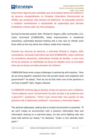 Língua Inglesa para ANAC
Teoria e exercícios comentados
Profª. Ena Smith
Profª. Ena Smith www.estrategiaconcursos.com.br 28 de 35
Estas foram algumas das avaliações que os principais líderes da indústria e
do governo compartilharam no Simpósio Cibernético Internacional da
AFCEA, que aconteceu esta semana em Baltimore. As discussões durante
o simpósio manifestaram a necessidade de cooperação para derrotar
predadores virtuais cada vez mais perigosos.
During his keynote speech, Adm. Michael S. Rogers, USN, commander, U.S.
Cyber Command (CYBERCOM), listed improvements in situational
awareness, automated decision-making and a new way to refresh work
force skills as the key items the military needs from industry.
Durante seu discurso de abertura, o almirante Michael S. Rogers, USN,
comandante, Comando Cibernético dos EUA (CYBERCOM), listou melhorias
na consciência situacional, automatizou tomada de decisão e uma nova
forma de atualizar as habilidades da força de trabalho como os principais
itens que as forças armadas precisam da indústria.
do we bring together expertise from the private sector and academia with
Adm. Rogers allowed.
A CYBERCOM enfrenta alguns desafios únicos em parceria com a indústria.
"Como podemos reunir conhecimento do setor privado e da academia com
o governo?", questionou. "Como é que vamos fazer isso quando um dos
parceiros não é totalmente confiável?" reconheceu o Almirante Rogers .
information sharing on a real-
han
00000000000
00000000000 - DEMO
 