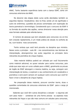 Língua Inglesa para ANAC
Teoria e exercícios comentados
Profª. Ena Smith
Profª. Ena Smith www.estrategiaconcursos.com.br 2 de 35
ANAC. Tenho bastante experiência tanto com a banca ESAF, como em
concursos anteriores da ANAC.
No decorrer das etapas deste curso serão abordados também os
seguintes tópicos: Vocabulários: dois no final, sendo um de significado e
outro de sinônimos; questões de provas comentadas com explicação da
teoria gramatical e terminologia. Considerando que o concurso da ESAF é
no formato de escolha das opções, vamos direcionar nossa atenção para
esse formato adotado pela referida banca .
O número de pessoas que tem estudado para concursos via on-line
tem crescido rapidamente, é um modo prático de estudo no conforto do
lar, num horário mais conveniente.
Tenho certeza que você terá proveito na disciplina que ministro.
Nesse curso a princípio - aula 00 - nos concentraremos nas técnicas de
interpretação, abrangeremos nas aulas seguintes os principais itens
relevantes da gramática da Língua Inglesa.
Este material didático poderá ser utilizado por você futuramente
como material adicional, se quiser estudar para outros concursos, pois
ainda que esse seja um curso voltado para a ANAC, geralmente as provas
de Inglês da ESAF abrangem a mesma matéria, ou seja, começam com
interpretação de textos, e exploram o seu conhecimento em vocabulário e
gramática e será assim sempre em qualquer outro concurso que você for
fazer e tiver a disciplina da Língua Inglesa.
Na preparação desse material, procurei conciliar teoria, dicas e
questões comentadas de concursos anteriores da ESAF para o cargo já
mencionado.
Sabendo que você têm outras disciplinas a estudar - e algumas até
com peso maior - condensei de uma forma precisa os aspectos mais
relevantes da língua e que são mais comuns em estudos para concursos,
00000000000
00000000000 - DEMO
 