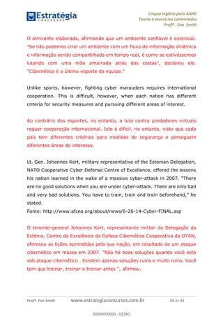 Língua Inglesa para ANAC
Teoria e exercícios comentados
Profª. Ena Smith
Profª. Ena Smith www.estrategiaconcursos.com.br 29 de 35
O almirante elaborada, afirmando que um ambiente confiável é essencial.
"Se não podemos criar um ambiente com um fluxo de informação dinâmica
e informação sendo compartilhada em tempo real, é como se estivéssemos
lutando com uma mão amarrada atrás das costas", declarou ele.
"Cibernético é o último esporte da equipe."
Unlike sports, however, fighting cyber marauders requires international
cooperation. This is difficult, however, when each nation has different
criteria for security measures and pursuing different areas of interest.
Ao contrário dos esportes, no entanto, a luta contra predadores virtuais
requer cooperação internacional. Isto é difícil, no entanto, visto que cada
país tem diferentes critérios para medidas de segurança e perseguem
diferentes áreas de interesse.
Lt. Gen. Johannes Kert, military representative of the Estonian Delegation,
NATO Cooperative Cyber Defense Centre of Excellence, offered the lessons
his nation learned in the wake of a massive cyber-
are no good solutions when you are under cyber-attack. There are only bad
stated.
Fonte: http://www.afcea.org/about/news/6-26-14-Cyber-FINAL.asp
O tenente-general Johannes Kert, representante militar da Delegação da
Estónia, Centro de Excelência da Defesa Cibernética Cooperativa da OTAN,
ofereceu as lições aprendidas pela sua nação, em resultado de um ataque
cibernético em massa em 2007. "Não há boas soluções quando você está
sob ataque cibernético . Existem apenas soluções ruins e muito ruins. Você
tem que treinar, treinar e treinar antes ", afirmou.
00000000000
00000000000 - DEMO
 