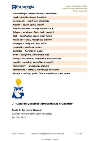Língua Inglesa para ANAC
Teoria e exercícios comentados
Profª. Ena Smith
Profª. Ena Smith www.estrategiaconcursos.com.br 32 de 35
downsizing retrenchment, curtailment
dual double, duple, bivalent
extinguish snuff out, eliminate
flicker spark, glint, waver
insider- insider trading, inside track
labour working class, task, project
last conclusion, close, end, finish
make out spot, recognize, discern
manage carry off, deal with
molehill made by moles
outsider Foreigner, alien
over complete, concluded, end
policy insurance, indemnity, constitution
rapidly quickly, speedily, promptly
remarkably unusually, signally
retirement retreat, hideaway, seclusion
shrink reduce, quail, flinch, condense, slim down
7 - Lista de Questões Apresentadas e Gabarito:
Texto 1: Currency disunion
Source: www.economist.com (Adapted)
Apr 7th, 2012
00000000000
00000000000 - DEMO
 
