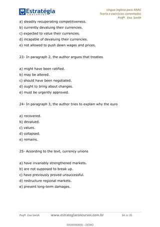 Língua Inglesa para ANAC
Teoria e exercícios comentados
Profª. Ena Smith
Profª. Ena Smith www.estrategiaconcursos.com.br 34 de 35
a) steadily recuperating competitiveness.
b) currently devaluing their currencies.
c) expected to value their currencies.
d) incapable of devaluing their currencies.
e) not allowed to push down wages and prices.
23- In paragraph 2, the author argues that treaties
a) might have been ratified.
b) may be altered.
c) should have been negotiated.
d) ought to bring about changes.
e) must be urgently approved.
24- In paragraph 3, the author tries to explain why the euro
a) recovered.
b) devalued.
c) values.
d) collapsed.
e) remains.
25- According to the text, currency unions
a) have invariably strengthened markets.
b) are not supposed to break up.
c) have previously proved unsuccessful.
d) restructure regional markets.
e) prevent long-term damages.
00000000000
00000000000 - DEMO
 
