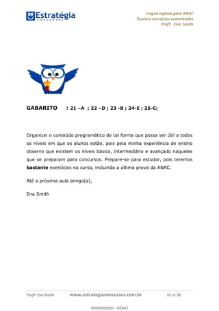 Língua Inglesa para ANAC
Teoria e exercícios comentados
Profª. Ena Smith
Profª. Ena Smith www.estrategiaconcursos.com.br 35 de 35
GABARITO : 21 A ; 22 D ; 23 -B ; 24-E ; 25-C;
Organizei o conteúdo programático de tal forma que possa ser útil a todos
os níveis em que os alunos estão, pois pela minha experiência de ensino
observo que existem os níveis básico, intermediário e avançado naqueles
que se preparam para concursos. Prepare-se para estudar, pois teremos
bastante exercícios no curso, incluindo a última prova da ANAC.
Até a próxima aula amigo(a),
Ena Smith
00000000000
00000000000 - DEMO
 