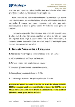 Língua Inglesa para ANAC
Teoria e exercícios comentados
Profª. Ena Smith
Profª. Ena Smith www.estrategiaconcursos.com.br 3 de 35
uma vez que interpretar textos significa que você precisa saber tudo:
gramática, vocabulário, técnicas de interpretação, etc.
Fique tranquilo (a), juntos desvendaremos "os mistérios" das provas
de Inglês nos concursos, e essa disciplina não será nenhum obstáculo à sua
aprovação. E mesmo que nesse momento você ache que seja,
despreocupe-se e passe a pensar assim: O obstáculo existe para ser
vencido!
A nossa programação é composta da aula 00 ou demonstrativa que
é esta e mais 6 aulas. Além disso, você tem um bônus também em vídeo
em algumas aulas. Veja a seguir como será o nosso cronograma, o
conteúdo será de acordo com o que é cobrado pela ESAF e você perceberá
isso nos comentários das questões.
2- Conteúdo Programático e Cronograma
1. Técnicas de interpretação e compreensão de textos em Inglês.
2. Termos relevantes da oração e sua ordem.
3. Tempos verbais mais freqüentes nas provas.
4. Conteúdo gramatical mais abordado em provas.
5. Resolução de provas anteriores da ANAC.
6. Terminologia específica das provas; tradução de texto.
Importante: Como o último concurso da ANAC foi elaborado pelo
CESPE, no curso, você encontrará tanto os textos do CESPE para a
ANAC para que assim você treine o vocabulário, como também
provas da ESAF, para treinar a banca.
00000000000
00000000000 - DEMO
 