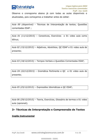 Língua Inglesa para ANAC
Teoria e exercícios comentados
Profª. Ena Smith
Profª. Ena Smith www.estrategiaconcursos.com.br 4 de 35
Observe o cronograma abaixo já com todas as aulas disponíveis e
atualizadas, pois começamos a trabalhar antes do edital:
Aula 00 (disponível) - Técnicas de Interpretação de textos; Questões
comentadas ESAF ;
Aula 01 (11/12/2015) Conectivos, Exercícios e 01 video aula como
bônus;
Aula 02 (15/12/2015) Adjetivos, Advérbios, QC ESAF e 01 video aula de
presente;
Aula 03 (18/12/2015) Tempos Verbais e Questões Comentadas ESAF;
Aula 04 (22/12/2015) Gramática Pertinente e QC e 01 video aula de
presente;
Aula 05 (25/12/2015) Expressões Idiomáticas e QC ESAF;
Aula 06 (29/12/2015) Teoria, Exercícios, Glossário de termos e 01 video
aula (opcional);
3 Técnicas de Interpretação e Compreensão de Textos
Inglês Instrumental
00000000000
00000000000 - DEMO
 