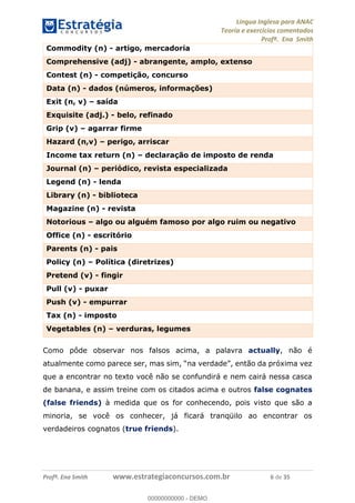 Língua Inglesa para ANAC
Teoria e exercícios comentados
Profª. Ena Smith
Profª. Ena Smith www.estrategiaconcursos.com.br 6 de 35
Commodity (n) - artigo, mercadoria
Comprehensive (adj) - abrangente, amplo, extenso
Contest (n) - competição, concurso
Data (n) - dados (números, informações)
Exit (n, v) saída
Exquisite (adj.) - belo, refinado
Grip (v) agarrar firme
Hazard (n,v) perigo, arriscar
Income tax return (n) declaração de imposto de renda
Journal (n) periódico, revista especializada
Legend (n) - lenda
Library (n) - biblioteca
Magazine (n) - revista
Notorious algo ou alguém famoso por algo ruim ou negativo
Office (n) - escritório
Parents (n) - pais
Policy (n) Política (diretrizes)
Pretend (v) - fingir
Pull (v) - puxar
Push (v) - empurrar
Tax (n) - imposto
Vegetables (n) verduras, legumes
Como pôde observar nos falsos acima, a palavra actually, não é
que a encontrar no texto você não se confundirá e nem cairá nessa casca
de banana, e assim treine com os citados acima e outros false cognates
(false friends) à medida que os for conhecendo, pois visto que são a
minoria, se você os conhecer, já ficará tranqüilo ao encontrar os
verdadeiros cognatos (true friends).
00000000000
00000000000 - DEMO
 