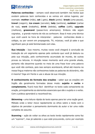 Língua Inglesa para ANAC
Teoria e exercícios comentados
Profª. Ena Smith
Profª. Ena Smith www.estrategiaconcursos.com.br 7 de 35
Palavras conhecidas sempre você observará também nos textos que
existem palavras bem conhecidas e as vemos em vários lugares; por
exemplo: mother (mãe), cat ( gato), black (preto) break (uma pausa),
travel (viagem), ice-cream (sorvete), lady (senhora), outdoor (cartaz
de rua), work (trabalho), drink (bebida), coffee (café), upgrade
(melhora), greencard (passe-livre americano). Embora não sejam
cognatos, a grande maioria de nós as conhecem. Essa é mais uma técnica
que você usará na hora de interpretar: palavras conhecidas desde o
colégio, ou por verem em propaganda, TV, músicas; você já sabe o que
significam pois já está familiarizado com elas.
Sua intuição - Isso mesmo, muitas vezes você chegará à conclusão da
tradução de um segmento apenas pelo contexto que você já deduziu ou
pela sua intuição, pelo conhecimento acumulado de mundo, de outras
provas ou leituras. A intuição nesse momento será uma grande aliada,
portanto não desanime quando no meio de uma frase tiver uma palavra
que você não conhece, pois isso sempre acontecerá, afinal até mesmo na
nossa língua materna não conhecemos todas as palavras do dicionário, não
é mesmo? Siga em frente e use e abuse da sua intuição.
O conhecimento do formato das orações - saber que as orações em
Inglês são geralmente formadas desse modo: sujeito + verbo +
complemento, ficará mais fácil identificar no texto cada componente da
oração, principalmente os elementos essenciais que são o sujeito e o verbo.
Com a prática aprenderá a reconhecê-los.
Skimming - uma leitura rápida do texto apenas para ter uma noção geral.
Método onde o leitor move rapidamente os olhos sobre o texto com o
objetivo de perceber o pensamento dominante do autor e ter uma visão
completa do assunto.
Scanning ação de voltar os olhos ao texto lendo rapidamente como faz
um scanner , mas já sabendo o que está procurando, como por exemplo
00000000000
00000000000 - DEMO
 