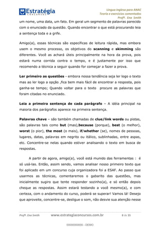 Língua Inglesa para ANAC
Teoria e exercícios comentados
Profª. Ena Smith
Profª. Ena Smith www.estrategiaconcursos.com.br 8 de 35
um nome, uma data, um fato. Em geral um segmento de palavras parecido
com o enunciado da questão. Quando encontrar o que está procurando leia
a sentença toda e a grife.
Amigo(a), essas técnicas são específicas de leitura rápida, mas embora
usem o mesmo processo, os objetivos do scanning e skimming são
diferentes. Você as achará úteis principalmente na hora da prova, pois
estará numa corrida contra o tempo, e é justamente por isso que
recomendo a técnica a seguir quando for começar a fazer a prova.
Ler primeiro as questões - embora nossa tendência seja ler logo o texto
mas ao ler logo a opção ,fica bem mais fácil de encontrar a resposta, pois
ganha-se tempo; Quando voltar para o texto procure as palavras que
foram citadas no enunciado.
Leia a primeira sentença de cada parágrafo A idéia principal na
maioria dos parágrafos aparece na primeira sentença.
Palavras chave são também chamadas de clue/link words ou pistas,
são palavras tais como but (mas),because (porque), best (o melhor),
worst (o pior), the most (o mais), if/whether (se), nomes de pessoas,
lugares, datas, palavras em negrito ou itálico, sublinhadas, entre aspas,
etc. Concentre-se nelas quando estiver analisando o texto em busca de
respostas.
A partir de agora, amigo(a), você está munido das ferramentas : é
só usá-las. Então, assim sendo, vamos analisar nosso primeiro texto que
foi aplicado em um concurso cuja organizadora foi a ESAF. Ao passo que
usarmos as técnicas, comentaremos o gabarito das questões, mas
inicialmente sugiro que tente responder sozinho(a), e só então depois
cheque as respostas. Assim estará testando a você mesmo(a), e com
certeza, com o andamento do curso, poderá se superar! Vamos lá! Desejo
que aproveite, concentre-se, desligue o som, não desvie sua atenção nesse
00000000000
00000000000 - DEMO
 