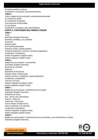 Inglés Gestión Comercial


El pasado perfecto continuo.
Vocabulario: los saludos y las presentaciones.
TEMA 6.
Texto y reglas de pronunciación: equivalencias generales.
El condicional simple.
El condicional compuesto.
Las oraciones condicionales.
La voz pasiva.
Vocabulario: los países y las nacionalidades.
PARTE 2. CONTENIDO MULTIMEDIA CDROM
TEMA 1.
Texto.
Gramática (English Grammar).
Nombres contables y no contables.
El artículo.
Genitivo sajón.
Pronombres personales.
Presente simple: (simple present).
Presente progresivo o continuo: (present progressive).
Vocabulario: (vocabulary).
Verbos irregulares (irregular verbs).
Verbos regulares (regular verbs).
TEMA 2.
Reglas de pronunciación: consonantes.
Gramática (English Grammar).
Plural de los nombres.
Adjetivos.
Adverbios de frecuencia.
Pasado simple: (simple past).
Pasado continuo o progresivo: (past progressive).
Vocabulary: (vocabulario).
The time: (la hora).
Verbos irregulares (irregular verbs).
Verbos regulares (regular verbs).
TEMA 3.
Reglas de pronunciación: combinaciones de vocales.
Gramática (English Grammar).
Adverbios de modo.
Any - some y sus compuestos.
There is - there are.
There was - there were.
Futuro simple: (simple future).
Futuro inmediato o de intención.
Vocabulario (vocabulary).
Verbos irregulares (irregular verbs).
Verbos regulares (regular verbs).
TEMA 4.
Reglas de pronunciación: combinaciones de consonantes, y de consonantes y vocales.
Gramática (English Grammar).




  www.euroinnova.es                    Información y matrículas: 958 050 200         Fax: 958 050 244
 