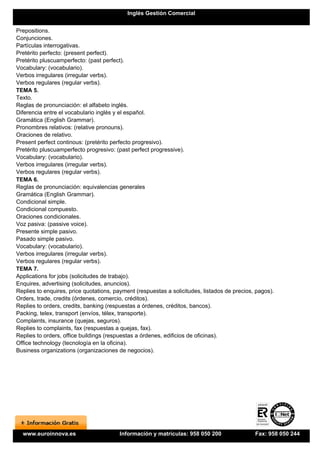 Inglés Gestión Comercial


Prepositions.
Conjunciones.
Partículas interrogativas.
Pretérito perfecto: (present perfect).
Pretérito pluscuamperfecto: (past perfect).
Vocabulary: (vocabulario).
Verbos irregulares (irregular verbs).
Verbos regulares (regular verbs).
TEMA 5.
Texto.
Reglas de pronunciación: el alfabeto inglés.
Diferencia entre el vocabulario inglés y el español.
Gramática (English Grammar).
Pronombres relativos: (relative pronouns).
Oraciones de relativo.
Present perfect continous: (pretérito perfecto progresivo).
Pretérito pluscuamperfecto progresivo: (past perfect progressive).
Vocabulary: (vocabulario).
Verbos irregulares (irregular verbs).
Verbos regulares (regular verbs).
TEMA 6.
Reglas de pronunciación: equivalencias generales
Gramática (English Grammar).
Condicional simple.
Condicional compuesto.
Oraciones condicionales.
Voz pasiva: (passive voice).
Presente simple pasivo.
Pasado simple pasivo.
Vocabulary: (vocabulario).
Verbos irregulares (irregular verbs).
Verbos regulares (regular verbs).
TEMA 7.
Applications for jobs (solicitudes de trabajo).
Enquires, advertising (solicitudes, anuncios).
Replies to enquires, price quotations, payment (respuestas a solicitudes, listados de precios, pagos).
Orders, trade, credits (órdenes, comercio, créditos).
Replies to orders, credits, banking (respuestas a órdenes, créditos, bancos).
Packing, telex, transport (envíos, télex, transporte).
Complaints, insurance (quejas, seguros).
Replies to complaints, fax (respuestas a quejas, fax).
Replies to orders, office buildings (respuestas a órdenes, edificios de oficinas).
Office technology (tecnología en la oficina).
Business organizations (organizaciones de negocios).




  www.euroinnova.es                     Información y matrículas: 958 050 200                 Fax: 958 050 244
 