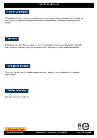 Inglés Gestión Comercial



  A quién va dirigido

Profesionales del sector servicios, gerentes de empresas que consideren necesario su formación en
esta lengua o la de sus trabajadores, estudiantes o desempleados que deseen profundizar en la
misma.




 Objetivos

El objetivo básico de este curso es que el alumno sea capaz de reaccionar ante cualquier situación
relacionada con la gestión comercial, haciendo un uso práctico y funcional de la lengua inglesa.




  Para que te prepara

Para poder dar información, atender adecuadamente y satisfacer las necesidades del cliente de
lengua inglesa.




  Salidas laborales

Comercio. Servicios. Empresas




  www.euroinnova.es                    Información y matrículas: 958 050 200                Fax: 958 050 244
 
