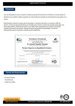 Inglés Gestión Comercial



  Titulación


Una vez finalizado el curso, el alumno recibirá por parte de Euroinnova Formación vía correo postal, la
titulación que acredita el haber superado con éxito todas las pruebas de conocimientos propuestas en el
mismo.

Esta titulación incluirá el nombre del curso/master, la duración del mismo, el nombre y DNI del
alumno, el nivel de aprovechamiento que acredita que el alumno superó las pruebas propuestas, las
firmas del profesor y Director del centro, y los sellos de la instituciones que avalan la formación
recibida (Euroinnova Formación, Instituto Europeo de Estudios Empresariales y Comisión
Internacional para la Formación a Distancia de la UNESCO).




   Forma de financiación

- Contrarrembolso.
- Transferencia.
- Tarjeta de crédito.




  www.euroinnova.es                     Información y matrículas: 958 050 200                Fax: 958 050 244
 