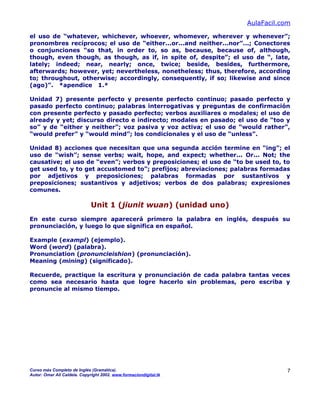 AulaFacil.com
el uso de “whatever, whichever, whoever, whomever, wherever y whenever”;
pronombres recíprocos; el uso de “either...or...and neither...nor”...; Conectores
o conjunciones “so that, in order to, so as, because, because of, although,
though, even though, as though, as if, in spite of, despite”; el uso de “, late,
lately; indeed; near, nearly; once, twice; beside, besides, furthermore,
afterwards; however, yet; nevertheless, nonetheless; thus, therefore, according
to; throughout, otherwise; accordingly, consequently, if so; likewise and since
(ago)”. *apendice 1.*
Unidad 7) presente perfecto y presente perfecto continuo; pasado perfecto y
pasado perfecto continuo; palabras interrogativas y preguntas de confirmación
con presente perfecto y pasado perfecto; verbos auxiliares o modales; el uso de
already y yet; discurso directo e indirecto; modales en pasado; el uso de “too y
so” y de “either y neither”; voz pasiva y voz activa; el uso de “would rather”,
“would prefer” y “would mind”; los condicionales y el uso de “unless”.
Unidad 8) acciones que necesitan que una segunda acción termine en “ing”; el
uso de “wish”; sense verbs; wait, hope, and expect; whether... Or... Not; the
causative; el uso de “even”; verbos y preposiciones; el uso de “to be used to, to
get used to, y to get accustomed to”; prefijos; abreviaciones; palabras formadas
por adjetivos y preposiciones; palabras formadas por sustantivos y
preposiciones; sustantivos y adjetivos; verbos de dos palabras; expresiones
comunes.
Unit 1 (jiunit wuan) (unidad uno)
En este curso siempre aparecerá primero la palabra en inglés, después su
pronunciación, y luego lo que significa en español.
Example (exampl) (ejemplo).
Word (word) (palabra).
Pronunciation (pronuncieishion) (pronunciación).
Meaning (mining) (significado).
Recuerde, practique la escritura y pronunciación de cada palabra tantas veces
como sea necesario hasta que logre hacerlo sin problemas, pero escriba y
pronuncie al mismo tiempo.
Curso más Completo de Inglés (Gramática).
Autor: Omar Ali Caldela. Copyright 2002. www.formaciondigital.tk
7
 