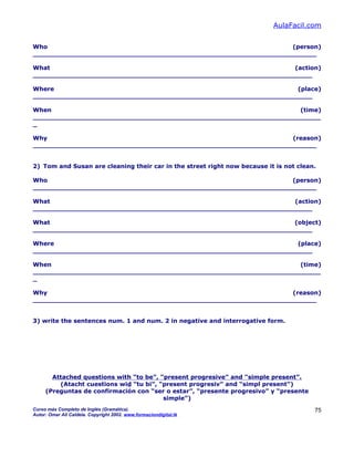 AulaFacil.com
Who (person)
_____________________________________________________________________
What (action)
____________________________________________________________________
Where (place)
____________________________________________________________________
When (time)
______________________________________________________________________
_
Why (reason)
_____________________________________________________________________
2) Tom and Susan are cleaning their car in the street right now because it is not clean.
Who (person)
_____________________________________________________________________
What (action)
____________________________________________________________________
What (object)
____________________________________________________________________
Where (place)
____________________________________________________________________
When (time)
______________________________________________________________________
_
Why (reason)
_____________________________________________________________________
3) write the sentences num. 1 and num. 2 in negative and interrogative form.
Attached questions with “to be”, “present progresive” and “simple present”.
(Atacht cuestions wid “tu bi”, “present progresiv” and “simpl present”)
(Preguntas de confirmación con “ser o estar”, “presente progresivo” y “presente
simple”)
Curso más Completo de Inglés (Gramática).
Autor: Omar Ali Caldela. Copyright 2002. www.formaciondigital.tk
75
 