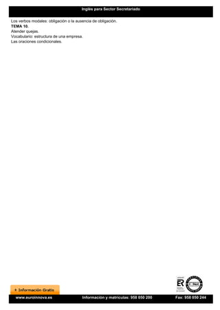 Inglés para Sector Secretariado


Los verbos modales: obligación o la ausencia de obligación.
TEMA 10.
Atender quejas.
Vocabulario: estructura de una empresa.
Las oraciones condicionales.




  www.euroinnova.es                    Información y matrículas: 958 050 200   Fax: 958 050 244
 