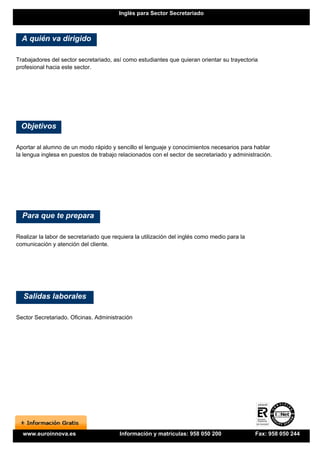 Inglés para Sector Secretariado



  A quién va dirigido

Trabajadores del sector secretariado, así como estudiantes que quieran orientar su trayectoria
profesional hacia este sector.




  Objetivos

Aportar al alumno de un modo rápido y sencillo el lenguaje y conocimientos necesarios para hablar
la lengua inglesa en puestos de trabajo relacionados con el sector de secretariado y administración.




  Para que te prepara

Realizar la labor de secretariado que requiera la utilización del inglés como medio para la
comunicación y atención del cliente.




  Salidas laborales

Sector Secretariado. Oficinas. Administración




  www.euroinnova.es                      Información y matrículas: 958 050 200                Fax: 958 050 244
 