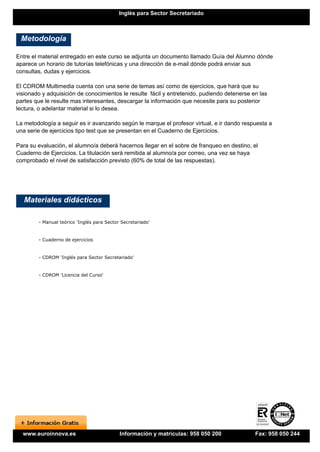 Inglés para Sector Secretariado



 Metodología

Entre el material entregado en este curso se adjunta un documento llamado Guía del Alumno dónde
aparece un horario de tutorías telefónicas y una dirección de e-mail dónde podrá enviar sus
consultas, dudas y ejercicios.

El CDROM Multimedia cuenta con una serie de temas así como de ejercicios, que hará que su
visionado y adquisición de conocimientos le resulte fácil y entretenido, pudiendo detenerse en las
partes que le resulte mas interesantes, descargar la información que necesite para su posterior
lectura, o adelantar material si lo desea.

La metodología a seguir es ir avanzando según le marque el profesor virtual, e ir dando respuesta a
una serie de ejercicios tipo test que se presentan en el Cuaderno de Ejercicios.

Para su evaluación, el alumno/a deberá hacernos llegar en el sobre de franqueo en destino, el
Cuaderno de Ejercicios. La titulación será remitida al alumno/a por correo, una vez se haya
comprobado el nivel de satisfacción previsto (60% de total de las respuestas).




   Materiales didácticos

        - Manual teórico 'Inglés para Sector Secretariado'


        - Cuaderno de ejercicios


        - CDROM 'Inglés para Sector Secretariado'


        - CDROM 'Licencia del Curso'




  www.euroinnova.es                         Información y matrículas: 958 050 200            Fax: 958 050 244
 