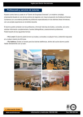 Inglés para Sector Secretariado



    Profesorado y servicio de tutorías

Nuestro centro tiene su sede en el "Centro de Empresas Granada", un moderno complejo
empresarial situado en uno de los centros de negocios con mayor proyección de Andalucía Oriental.
Contamos con una extensa plantilla de profesores especializados en las distintas áreas formativas,
con una amplia experiencia en el ámbito docente.


El alumno podrá contactar con los profesores y formular todo tipo de dudas y consultas, así como
solicitar información complementaria, fuentes bibliográficas y asesoramiento profesional.
Podrá hacerlo de las siguientes formas:


   - Por e-mail: El alumno podrá enviar sus dudas y consultas a cualquier hora y obtendrá respuesta
en un plazo máximo de 48 horas.
   - Por teléfono: Existe un horario para las tutorías telefónicas, dentro del cual el alumno podrá
hablar directamente con su tutor.




  www.euroinnova.es                       Información y matrículas: 958 050 200               Fax: 958 050 244
 