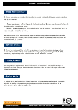 Inglés para Sector Secretariado




   Plazo de finalización

El alumno cuenta con un período máximo de tiempo para la finalización del curso, que dependerá del
tipo de curso elegido:


   - Master a distancia y online: El plazo de finalización será de 12 meses a contar desde la fecha de
recepción de las materiales del curso.
   - Curso a distancia y online: El plazo de finalización será de 6 meses a contar desde la fecha de
recepción de los materiales del curso.


 En ambos casos, si una vez cumplido el plazo no se han cumplido los objetivos mínimos exigidos
(entrega de ejercicios y evaluaciones correspondientes), el alumno podrá solicitar una prórroga con
causa justificada de 3 meses.



  Bolsa de empleo

El alumno tendrá la posibilidad de incluir su currículum en nuestra bolsa de empleo y prácticas,
participando así en los distintos procesos de selección y empleo gestionados por más de 2000
empresas y organismos públicos colaboradores, en todo el territorio nacional.




  Club de alumnos

Servicio gratuito que permitirá al alumno formar parte de una extensa comunidad virtual que ya
disfruta de múltiples ventajas: becas, descuentos y promociones en formación, viajes al extranjero
para aprender idiomas...




  Revista digital

El alumno podrá descargar artículos sobre e-learning, publicaciones sobre formación a distancia,
artículos de opinión, noticias sobre convocatorias de oposiciones, concursos públicos de la
administración, ferias sobre formación, etc.




  www.euroinnova.es                      Información y matrículas: 958 050 200                Fax: 958 050 244
 