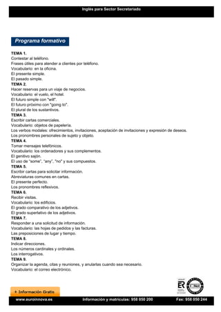 Inglés para Sector Secretariado




  Programa formativo

TEMA 1.
Contestar al teléfono.
Frases útiles para atender a clientes por teléfono.
Vocabulario: en la oficina.
El presente simple.
El pasado simple.
TEMA 2.
Hacer reservas para un viaje de negocios.
Vocabulario: el vuelo, el hotel.
El futuro simple con "will".
El futuro próximo con "going to".
El plural de los sustantivos.
TEMA 3.
Escribir cartas comerciales.
Vocabulario: objetos de papelería.
Los verbos modales: ofrecimientos, invitaciones, aceptación de invitaciones y expresión de deseos.
Los pronombres personales de sujeto y objeto.
TEMA 4.
Tomar mensajes telefónicos.
Vocabulario: los ordenadores y sus complementos.
El genitivo sajón.
El uso de “some”, “any”, "no" y sus compuestos.
TEMA 5.
Escribir cartas para solicitar información.
Abreviaturas comunes en cartas.
El presente perfecto.
Los pronombres reflexivos.
TEMA 6.
Recibir visitas.
Vocabulario: los edificios.
El grado comparativo de los adjetivos.
El grado superlativo de los adjetivos.
TEMA 7.
Responder a una solicitud de información.
Vocabulario: las hojas de pedidos y las facturas.
Las preposiciones de lugar y tiempo.
TEMA 8.
Indicar direcciones.
Los números cardinales y ordinales.
Los interrogativos.
TEMA 9.
Organizar la agenda, citas y reuniones, y anularlas cuando sea necesario.
Vocabulario: el correo electrónico.




  www.euroinnova.es                    Información y matrículas: 958 050 200               Fax: 958 050 244
 