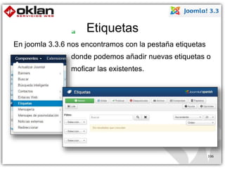 Etiquetas 
En joomla 3.3.6 nos encontramos con la pestaña etiquetas 
donde podemos añadir nuevas etiquetas o 
moficar las existentes. 
106 
 