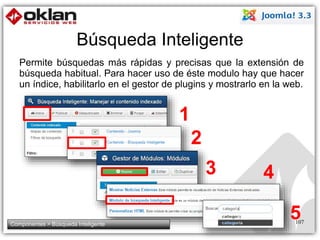 Búsqueda Inteligente 
Permite búsquedas más rápidas y precisas que la extensión de 
búsqueda habitual. Para hacer uso de éste modulo hay que hacer 
un índice, habilitarlo en el gestor de plugins y mostrarlo en la web. 
107 
3 
2 
1 
4 
5 
Componentes > Búsqueda Inteligente 
 