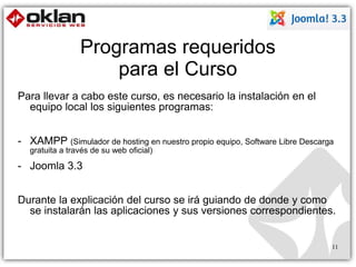 Programas requeridos 
para el Curso 
Para llevar a cabo este curso, es necesario la instalación en el 
equipo local los siguientes programas: 
- XAMPP (Simulador de hosting en nuestro propio equipo, Software Libre Descarga 
gratuita a través de su web oficial) 
- Joomla 3.3 
Durante la explicación del curso se irá guiando de donde y como 
se instalarán las aplicaciones y sus versiones correspondientes. 
11 
 
