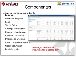 Componentes 
Listado de tipo de componentes de 
terceros: 
• Galería de Imágenes 
• Foros 
• Tienda Online 
• Catálogo de Productos 
• Reserva de habitaciones 
• Anuncios Clasificados 
• Directorio de Empresas 
• Control de Gastos e ingresos. 
• Gestor Documental 
• Inmobiliaria, etc. 
Descargar Extensiones: 
http://extensions.joomla.org/ 
112 
 