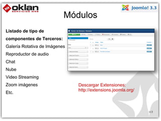 Módulos 
Listado de tipo de 
componentes de Terceros: 
Galería Rotativa de Imágenes 
Reproductor de audio 
Chat 
Nube 
Video Streaming 
Zoom imágenes 
Etc. 
Descargar Extensiones: 
http://extensions.joomla.org/ 
113 
 
