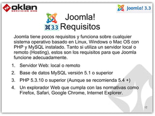 Joomla! 
Requisitos 
Joomla tiene pocos requisitos y funciona sobre cualquier 
sistema operativo basado en Linux, Windows o Mac OS con 
PHP y MySQL instalado. Tanto si utiliza un servidor local o 
remoto (Hosting), estos son los requisitos para que Joomla 
funcione adecuadamente. 
1. Servidor Web: local o remoto 
2. Base de datos MySQL versión 5.1 o superior 
3. PHP 5.3.10 o superior (Aunque se recomienda 5.4 +) 
4. Un explorador Web que cumpla con las normativas como 
Firefox, Safari, Google Chrome, Internet Explorer. 
12 
 