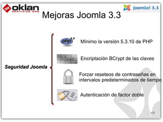Mejoras Joomla 3.3 
Forzar reseteos de contraseñas en 
intervalos predeterminados de tiempo 
123 
Seguridad Joomla 
Mínimo la versión 5.3.10 de PHP 
Encriptación BCrypt de las claves 
Autenticación de factor doble 
 